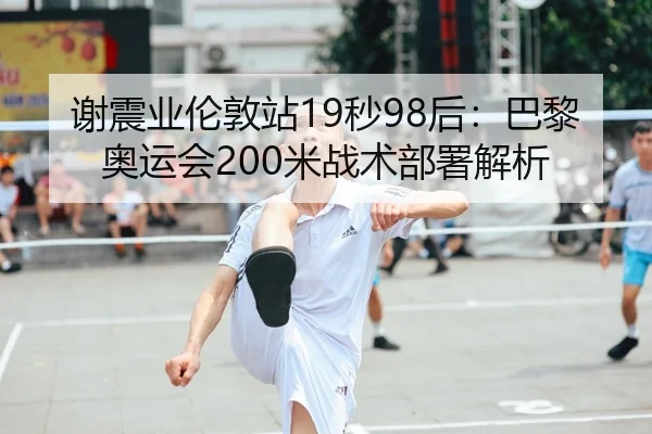 谢震业伦敦站19秒98后：巴黎奥运会200米战术部署解析