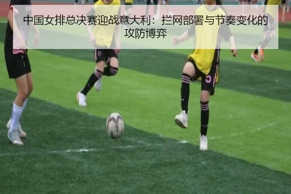 中国女排总决赛迎战意大利：拦网部署与节奏变化的攻防博弈